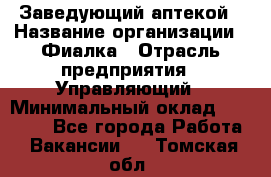 Заведующий аптекой › Название организации ­ Фиалка › Отрасль предприятия ­ Управляющий › Минимальный оклад ­ 50 000 - Все города Работа » Вакансии   . Томская обл.